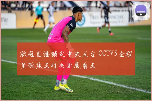 欧冠直播锁定中央五台 CCTV5全程呈现焦点对决进展看点