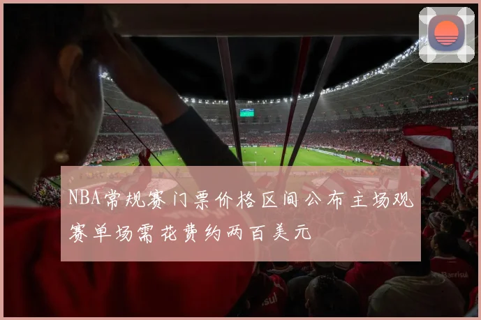 NBA常规赛门票价格区间公布主场观赛单场需花费约两百美元