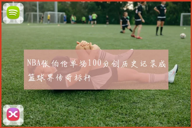 NBA张伯伦单场100分创历史记录成篮球界传奇标杆