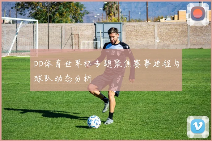 pp体育世界杯专题聚焦赛事进程与球队动态分析