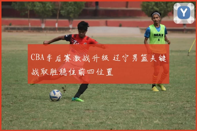 CBA季后赛激战升级 辽宁男篮关键战取胜稳住前四位置