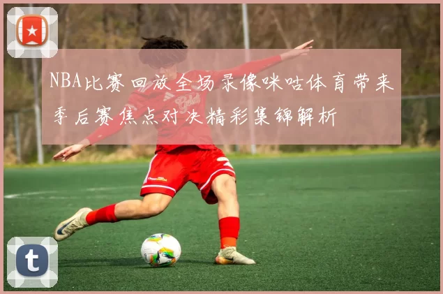 NBA比赛回放全场录像咪咕体育带来季后赛焦点对决精彩集锦解析