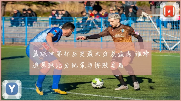 篮球世界杯历史最大分差盘点 谁缔造悬殊比分纪录与惨败名局