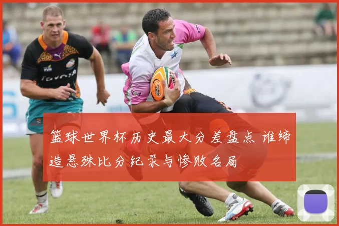 篮球世界杯历史最大分差盘点 谁缔造悬殊比分纪录与惨败名局