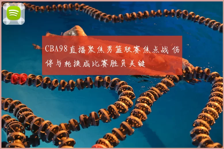 CBA98直播聚焦男篮联赛焦点战 伤停与轮换成比赛胜负关键