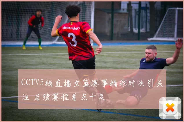 CCTV5线直播女篮赛事精彩对决引关注 后续赛程看点十足