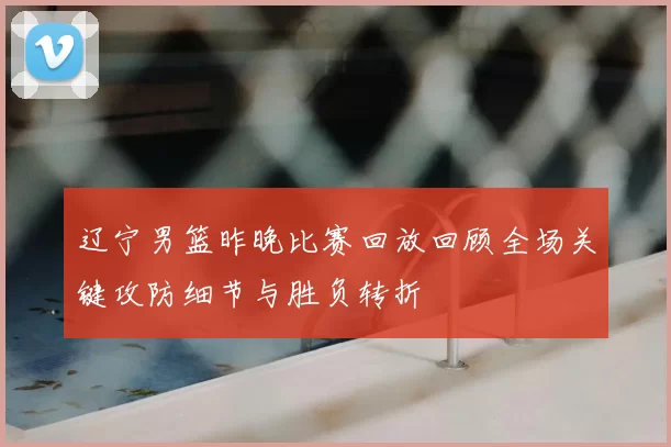 辽宁男篮昨晚比赛回放回顾全场关键攻防细节与胜负转折