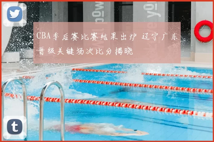CBA季后赛比赛结果出炉 辽宁广东晋级关键场次比分揭晓