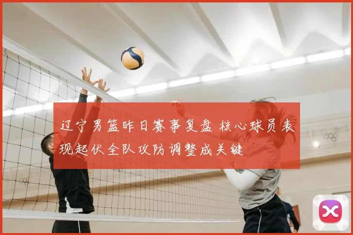 辽宁男篮昨日赛事复盘 核心球员表现起伏全队攻防调整成关键