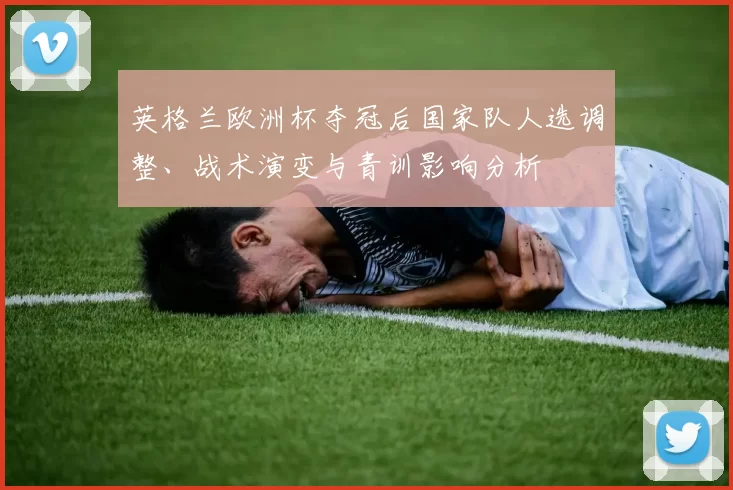 英格兰欧洲杯夺冠后国家队人选调整、战术演变与青训影响分析