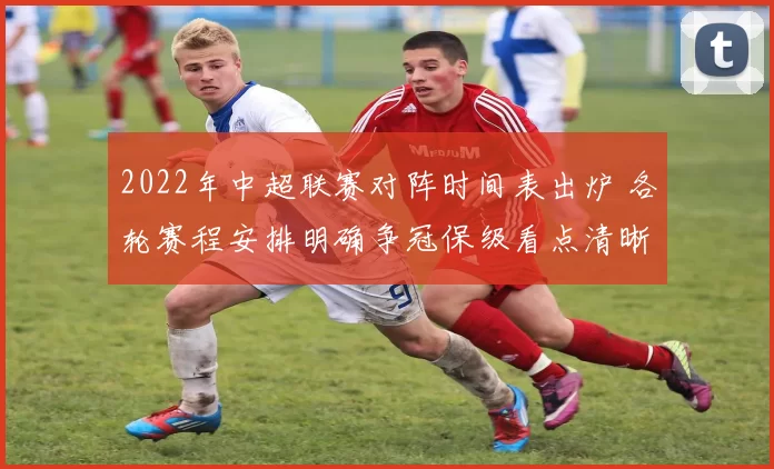 2022年中超联赛对阵时间表出炉 各轮赛程安排明确争冠保级看点清晰