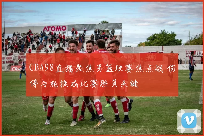 CBA98直播聚焦男篮联赛焦点战 伤停与轮换成比赛胜负关键