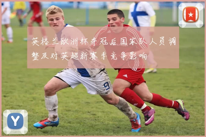 英格兰欧洲杯夺冠后国家队人员调整及对英超新赛季竞争影响