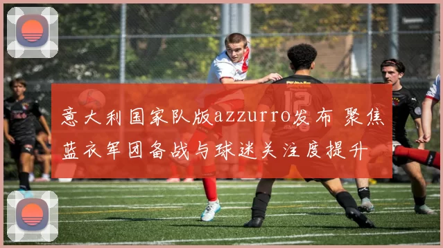 意大利国家队版azzurro发布 聚焦蓝衣军团备战与球迷关注度提升