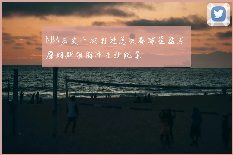 NBA历史十次打进总决赛球星盘点 詹姆斯领衔冲击新纪录