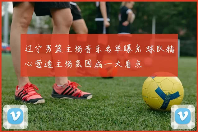 辽宁男篮主场音乐名单曝光 球队精心营造主场氛围成一大看点