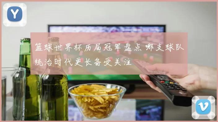 篮球世界杯历届冠军盘点 哪支球队统治时代更长备受关注