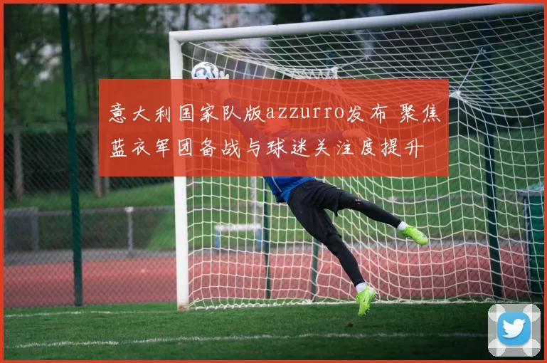 意大利国家队版azzurro发布 聚焦蓝衣军团备战与球迷关注度提升