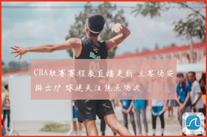 CBA联赛赛程表直播更新 主客场安排出炉 球迷关注焦点场次