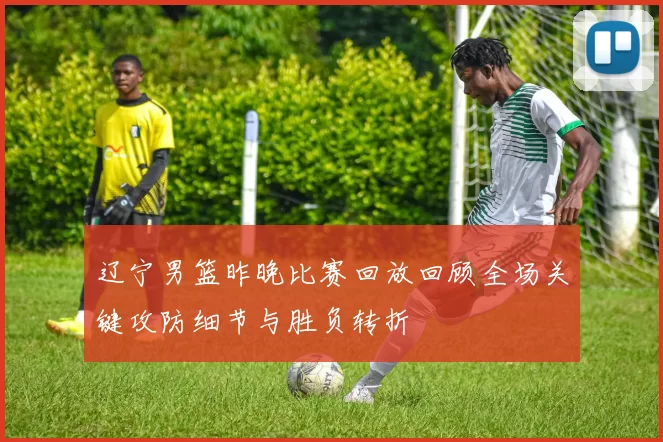 辽宁男篮昨晚比赛回放回顾全场关键攻防细节与胜负转折