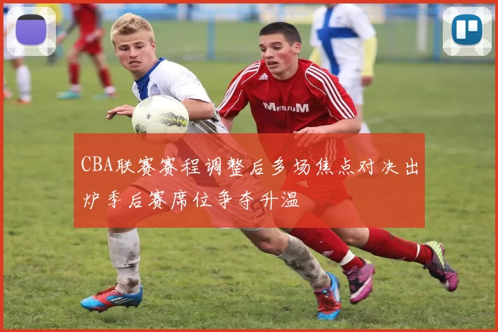 CBA联赛赛程调整后多场焦点对决出炉季后赛席位争夺升温