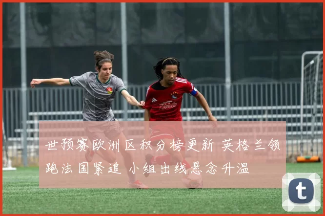 世预赛欧洲区积分榜更新 英格兰领跑法国紧追 小组出线悬念升温